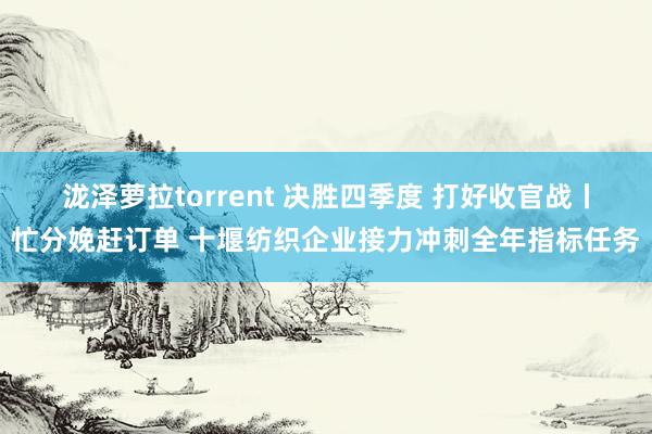 泷泽萝拉torrent 决胜四季度 打好收官战丨忙分娩赶订单 十堰纺织企业接力冲刺全年指标任务