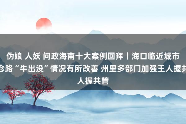 伪娘 人妖 问政海南十大案例回拜丨海口临近城市说念路“牛出没”情况有所改善 州里多部门加强王人握共管