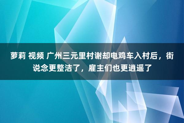 萝莉 视频 广州三元里村谢却电鸡车入村后，街说念更整洁了，雇主们也更逍遥了