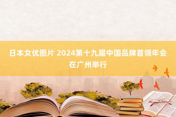 日本女优图片 2024第十九届中国品牌首领年会在广州举行