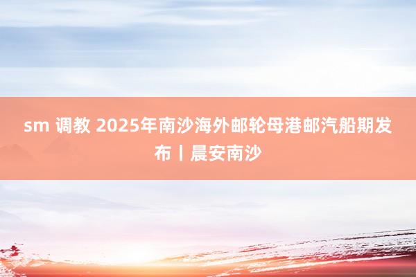 sm 调教 2025年南沙海外邮轮母港邮汽船期发布丨晨安南沙