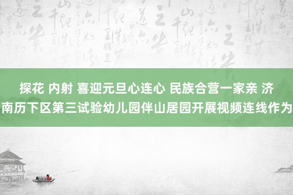 探花 内射 喜迎元旦心连心 民族合营一家亲 济南历下区第三试验幼儿园伴山居园开展视频连线作为