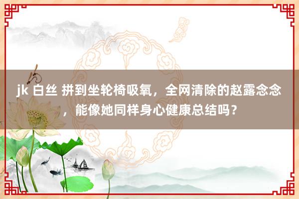 jk 白丝 拼到坐轮椅吸氧，全网清除的赵露念念，能像她同样身心健康总结吗？