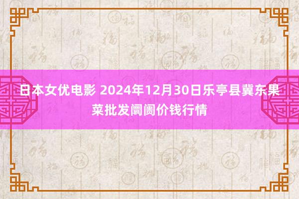 日本女优电影 2024年12月30日乐亭县冀东果菜批发阛阓价钱行情