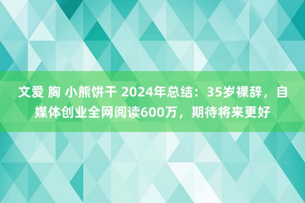 文爱 胸 小熊饼干 2024年总结：35岁裸辞，自媒体创业全网阅读600万，期待将来更好