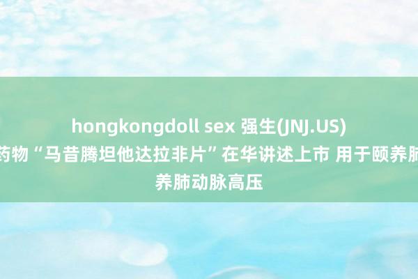 hongkongdoll sex 强生(JNJ.US)改换复方药物“马昔腾坦他达拉非片”在华讲述上市 用于颐养肺动脉高压