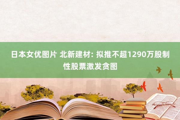 日本女优图片 北新建材: 拟推不超1290万股制性股票激发贪图