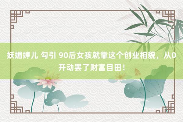 妖媚婷儿 勾引 90后女孩就靠这个创业相貌，从0开动罢了财富目田！