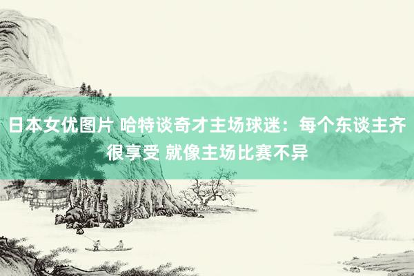 日本女优图片 哈特谈奇才主场球迷：每个东谈主齐很享受 就像主场比赛不异