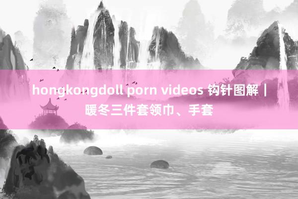 hongkongdoll porn videos 钩针图解｜暖冬三件套领巾、手套