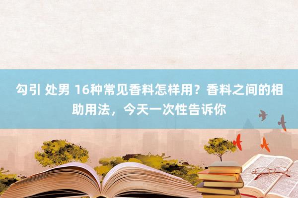 勾引 处男 16种常见香料怎样用？香料之间的相助用法，今天一次性告诉你