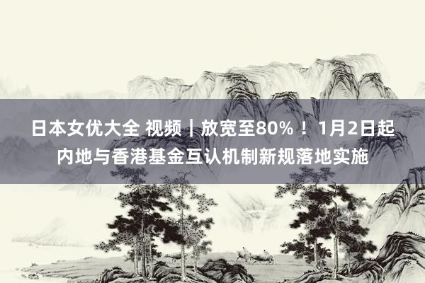 日本女优大全 视频｜放宽至80% ！1月2日起内地与香港基金互认机制新规落地实施