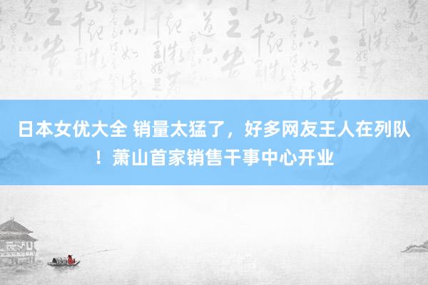 日本女优大全 销量太猛了，好多网友王人在列队！萧山首家销售干事中心开业