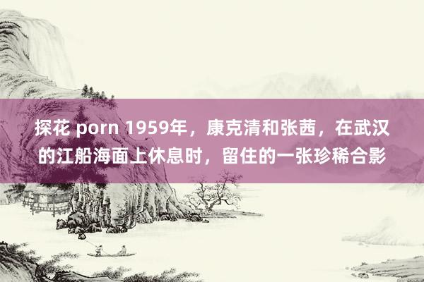 探花 porn 1959年，康克清和张茜，在武汉的江船海面上休息时，留住的一张珍稀合影