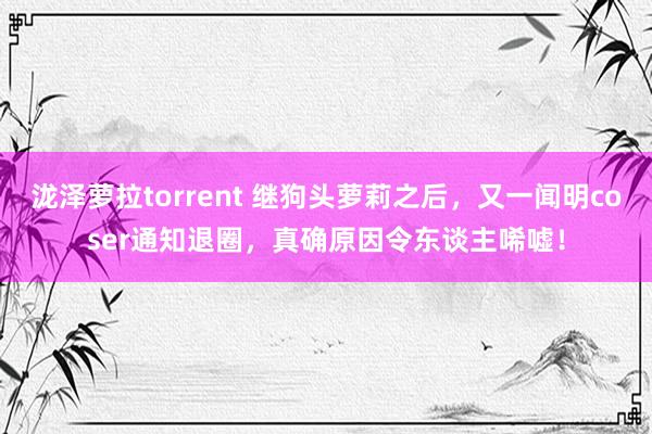 泷泽萝拉torrent 继狗头萝莉之后，又一闻明coser通知退圈，真确原因令东谈主唏嘘！