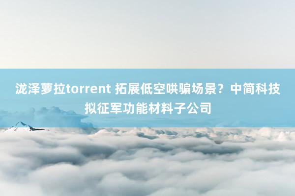 泷泽萝拉torrent 拓展低空哄骗场景？中简科技拟征军功能材料子公司