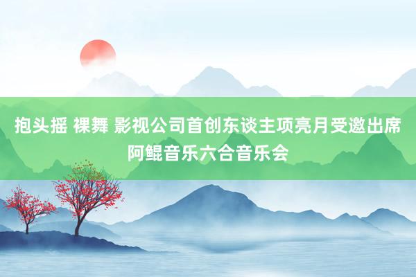 抱头摇 裸舞 影视公司首创东谈主项亮月受邀出席阿鲲音乐六合音乐会