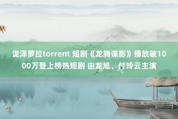 泷泽萝拉torrent 短剧《龙腾谍影》播放破1000万登上榜热短剧 由龙旭、付玲云主演