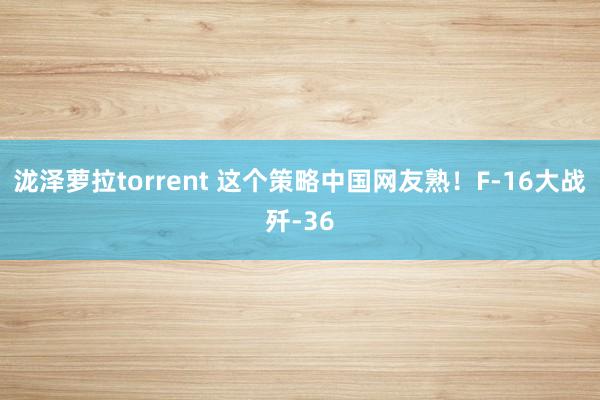 泷泽萝拉torrent 这个策略中国网友熟！F-16大战歼-36