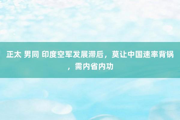 正太 男同 印度空军发展滞后，莫让中国速率背锅，需内省内功