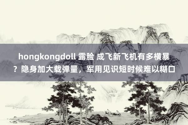 hongkongdoll 露脸 成飞新飞机有多横暴？隐身加大载弹量，军用见识短时候难以糊口