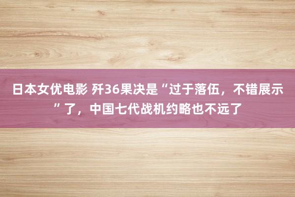 日本女优电影 歼36果决是“过于落伍，不错展示”了，中国七代战机约略也不远了