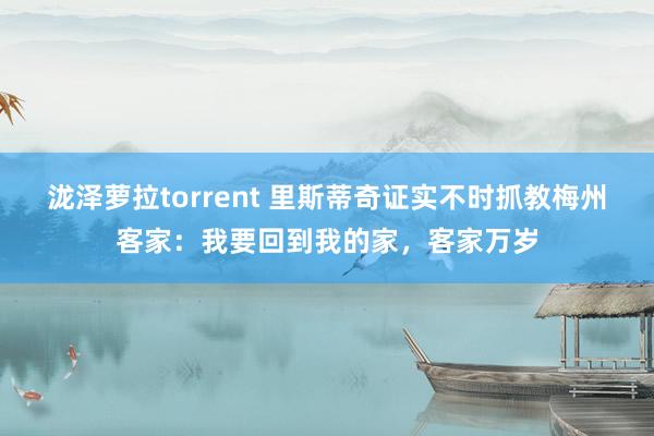 泷泽萝拉torrent 里斯蒂奇证实不时抓教梅州客家：我要回到我的家，客家万岁