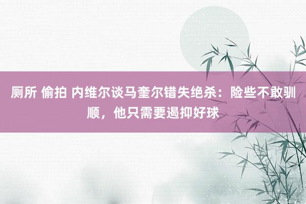 厕所 偷拍 内维尔谈马奎尔错失绝杀：险些不敢驯顺，他只需要遏抑好球