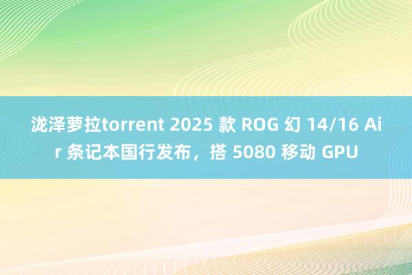 泷泽萝拉torrent 2025 款 ROG 幻 14/16 Air 条记本国行发布，搭 5080 移动 GPU