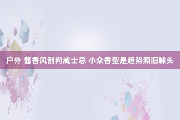 户外 酱香风刮向威士忌 小众香型是趋势照旧噱头