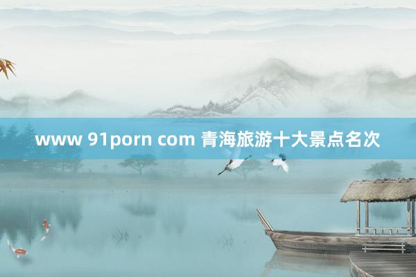 www 91porn com 青海旅游十大景点名次