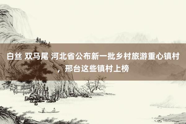 白丝 双马尾 河北省公布新一批乡村旅游重心镇村，邢台这些镇村上榜