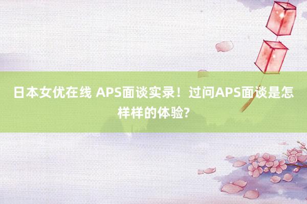 日本女优在线 APS面谈实录！过问APS面谈是怎样样的体验?