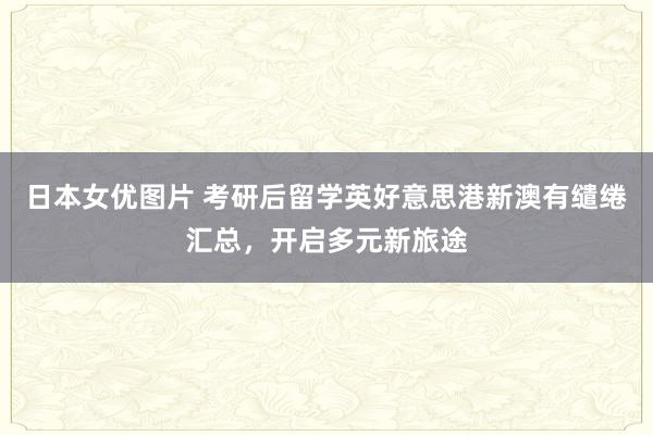 日本女优图片 考研后留学英好意思港新澳有缱绻汇总，开启多元新旅途