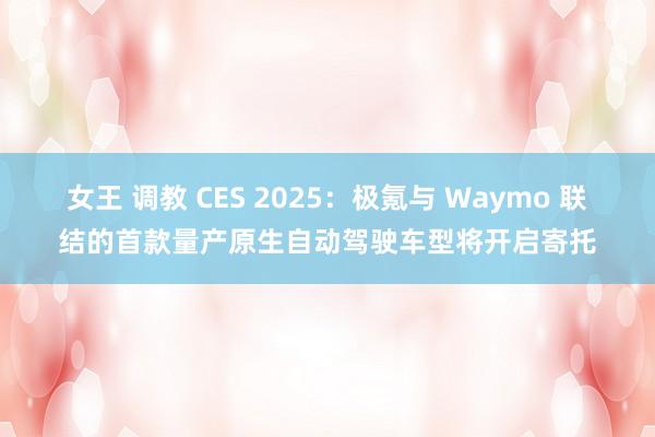 女王 调教 CES 2025：极氪与 Waymo 联结的首款量产原生自动驾驶车型将开启寄托