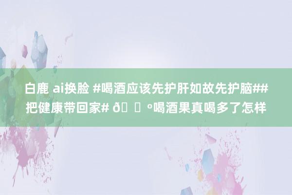 白鹿 ai换脸 #喝酒应该先护肝如故先护脑##把健康带回家# 🍺喝酒果真喝多了怎样