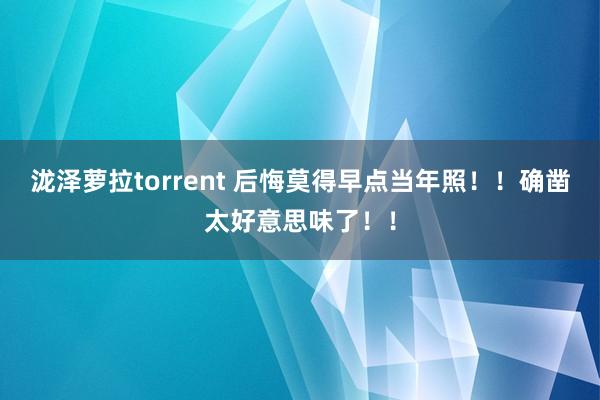 泷泽萝拉torrent 后悔莫得早点当年照！！确凿太好意思味了！！