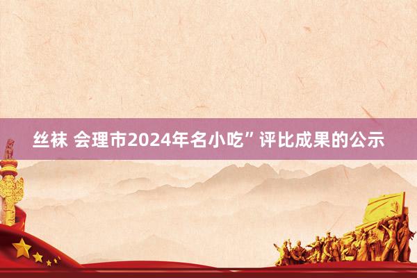 丝袜 会理市2024年名小吃”评比成果的公示