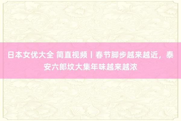 日本女优大全 简直视频丨春节脚步越来越近，泰安六郎坟大集年味越来越浓