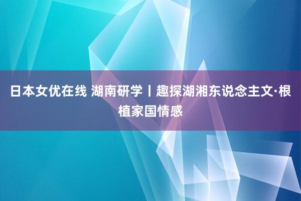 日本女优在线 湖南研学丨趣探湖湘东说念主文·根植家国情感