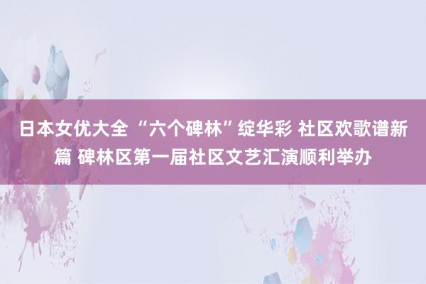 日本女优大全 “六个碑林”绽华彩 社区欢歌谱新篇 碑林区第一届社区文艺汇演顺利举办