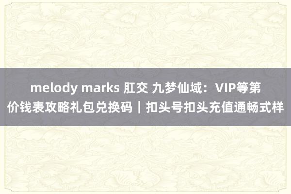 melody marks 肛交 九梦仙域：VIP等第价钱表攻略礼包兑换码｜扣头号扣头充值通畅式样