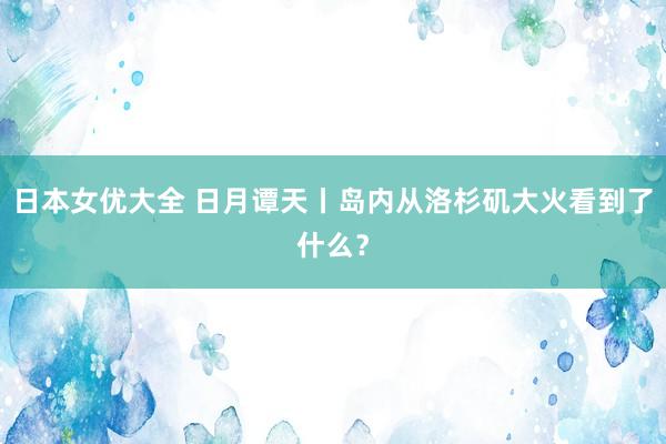 日本女优大全 日月谭天丨岛内从洛杉矶大火看到了什么？