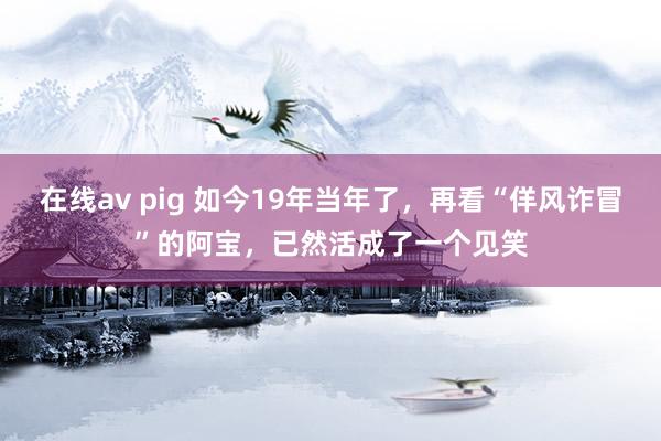 在线av pig 如今19年当年了，再看“佯风诈冒”的阿宝，已然活成了一个见笑