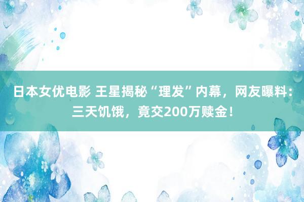 日本女优电影 王星揭秘“理发”内幕，网友曝料：三天饥饿，竟交200万赎金！