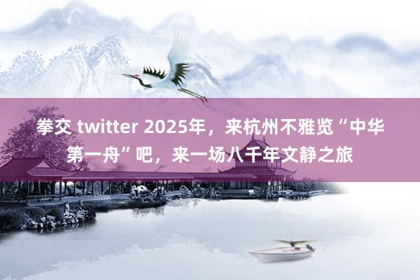 拳交 twitter 2025年，来杭州不雅览“中华第一舟”吧，来一场八千年文静之旅