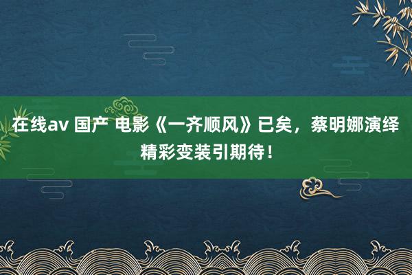 在线av 国产 电影《一齐顺风》已矣，蔡明娜演绎精彩变装引期待！