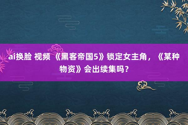 ai换脸 视频 《黑客帝国5》锁定女主角，《某种物资》会出续集吗？