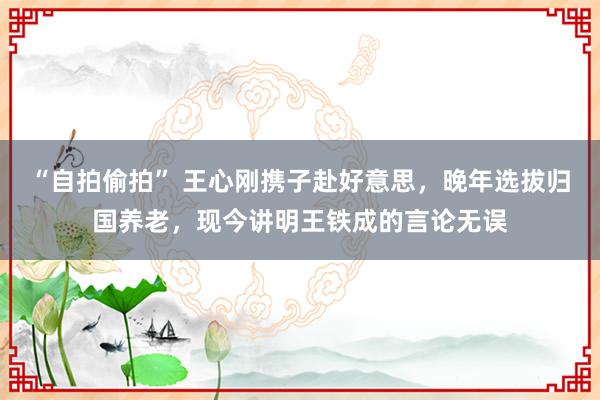 “自拍偷拍” 王心刚携子赴好意思，晚年选拔归国养老，现今讲明王铁成的言论无误