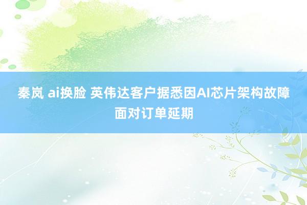 秦岚 ai换脸 英伟达客户据悉因AI芯片架构故障面对订单延期